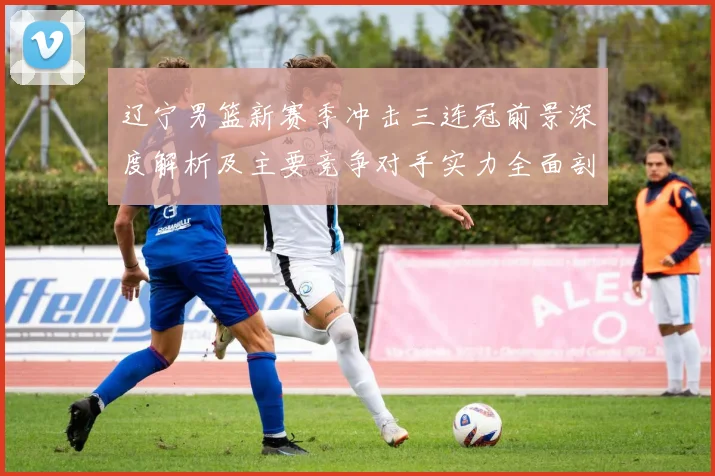 辽宁男篮新赛季冲击三连冠前景深度解析及主要竞争对手实力全面剖析