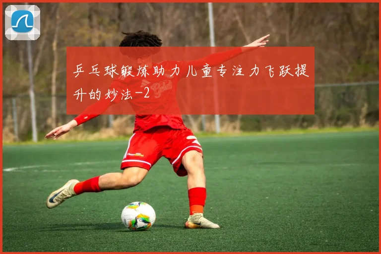 乒乓球锻炼助力儿童专注力飞跃提升的妙法