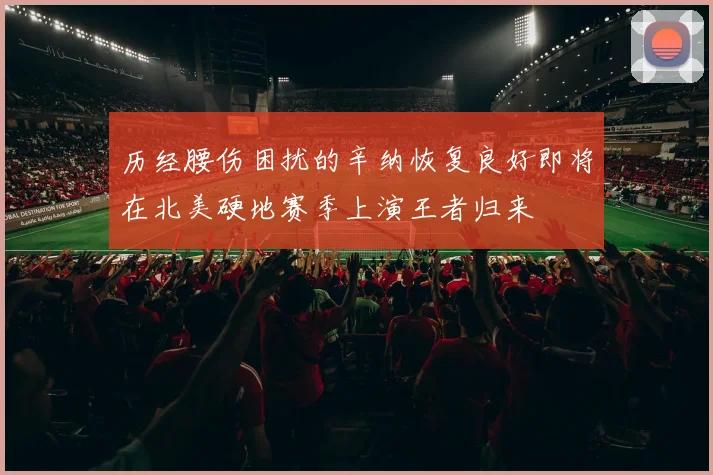 历经腰伤困扰的辛纳恢复良好即将在北美硬地赛季上演王者归来