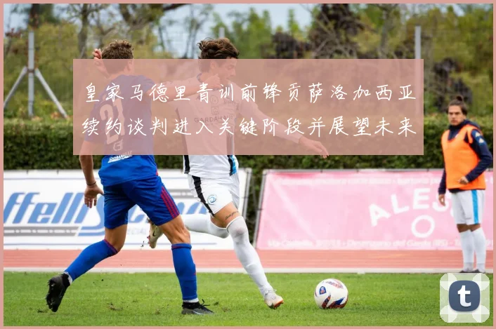 皇家马德里青训前锋贡萨洛加西亚续约谈判进入关键阶段并展望未来