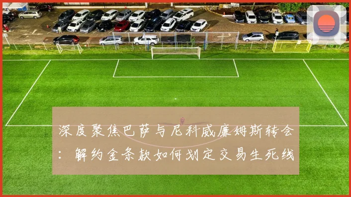 深度聚焦巴萨与尼科威廉姆斯转会：解约金条款如何划定交易生死线