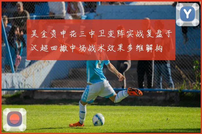 吴金贵申花三中卫变阵实战复盘于汉超回撤中场战术效果多维解构