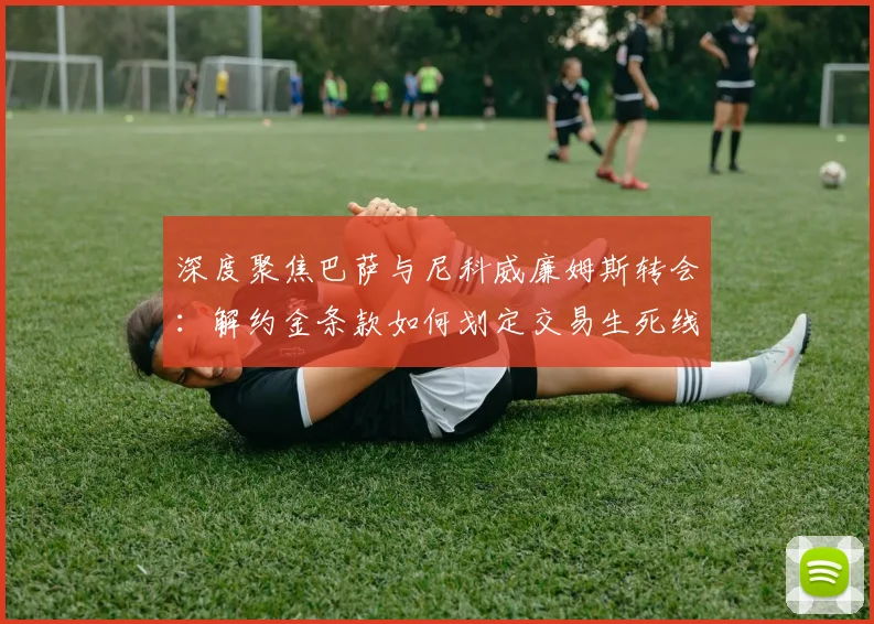 深度聚焦巴萨与尼科威廉姆斯转会:解约金条款如何划定交易生死线