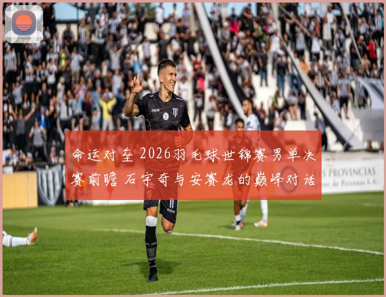 命运对垒 2026羽毛球世锦赛男单决赛前瞻 石宇奇与安赛龙的巅峰对话 冠军悬念全面解读
