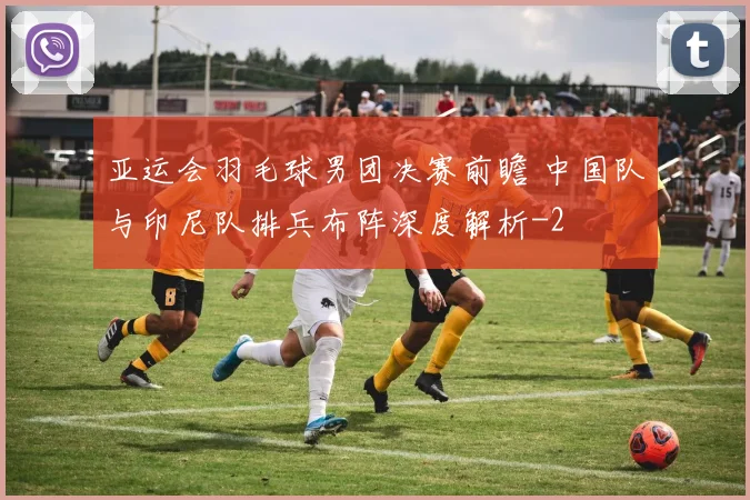 亚运会羽毛球男团决赛前瞻 中国队与印尼队排兵布阵深度解析