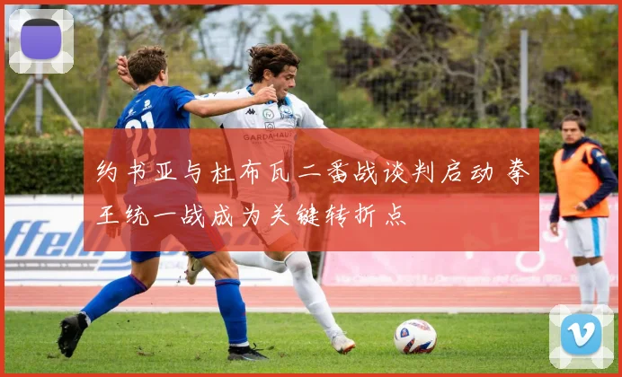 约书亚与杜布瓦二番战谈判启动 拳王统一战成为关键转折点