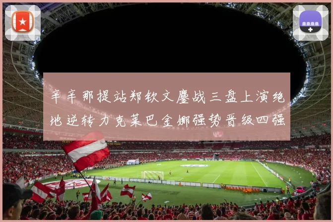辛辛那提站郑钦文鏖战三盘上演绝地逆转力克莱巴金娜强势晋级四强