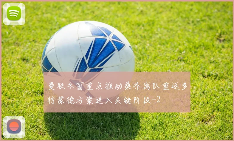 曼联冬窗重点推动桑乔离队重返多特蒙德方案进入关键阶段