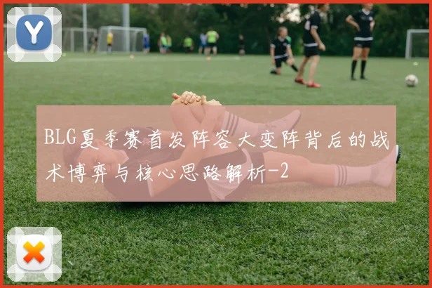 BLG夏季赛首发阵容大变阵背后的战术博弈与核心思路解析