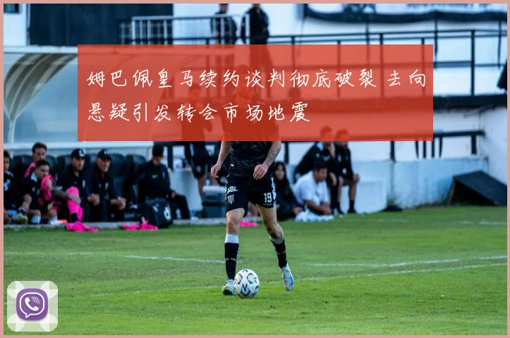 姆巴佩皇马续约谈判彻底破裂 去向悬疑引发转会市场地震