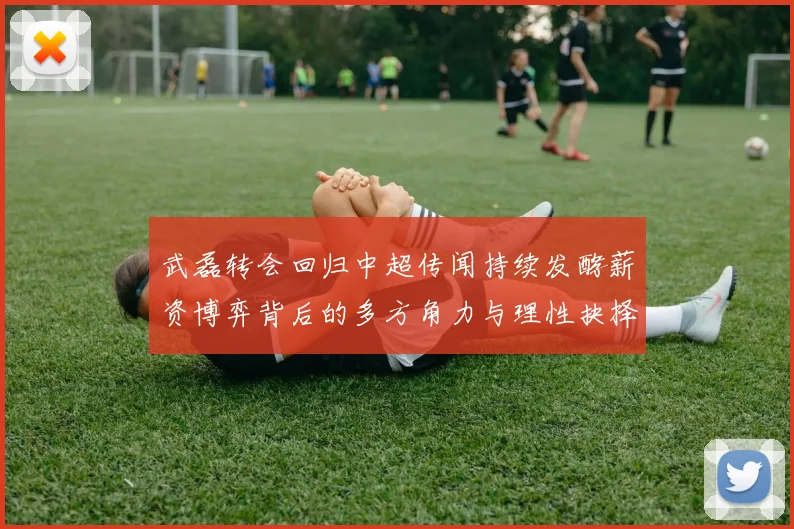 武磊转会回归中超传闻持续发酵薪资博弈背后的多方角力与理性抉择