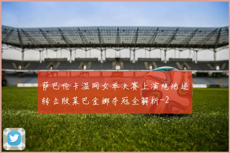 萨巴伦卡温网女单决赛上演绝地逆转击败莱巴金娜夺冠全解析