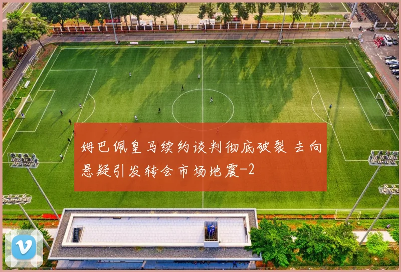 姆巴佩皇马续约谈判彻底破裂 去向悬疑引发转会市场地震