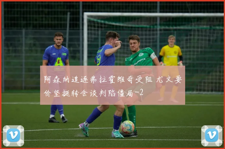 阿森纳追逐弗拉霍维奇受阻 尤文要价坚挺转会谈判陷僵局