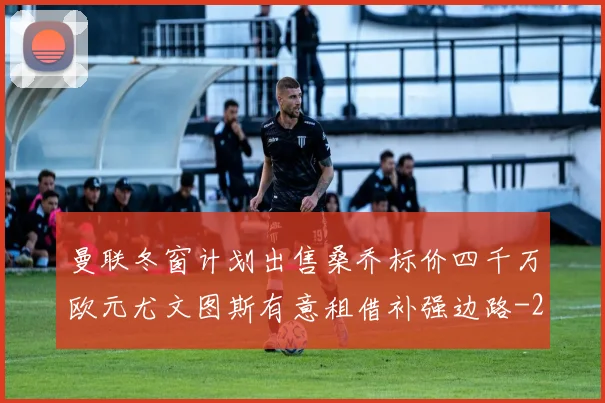 曼联冬窗计划出售桑乔标价四千万欧元尤文图斯有意租借补强边路