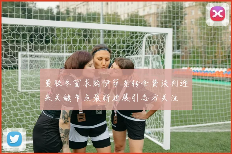 曼联冬窗求购伊萨克转会费谈判迎来关键节点最新进展引各方关注
