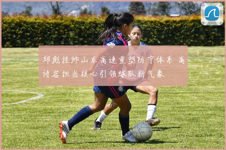 邱彪挂帅山东高速重塑防守体系 高诗岩担当核心引领球队新气象