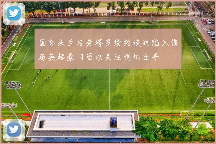 国际米兰与劳塔罗续约谈判陷入僵局英超豪门密切关注伺机出手