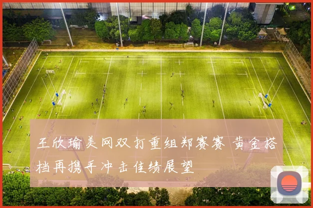 王欣瑜美网双打重组郑赛赛 黄金搭档再携手冲击佳绩展望
