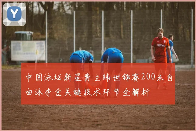 中国泳坛新星费立纬世锦赛200米自由泳夺金关键技术环节全解析