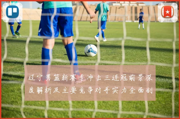 辽宁男篮新赛季冲击三连冠前景深度解析及主要竞争对手实力全面剖析