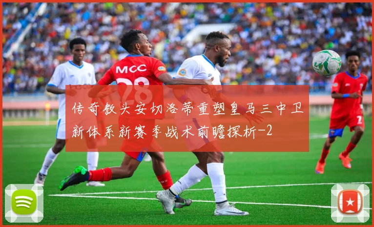 传奇教头安切洛蒂重塑皇马三中卫新体系新赛季战术前瞻探析