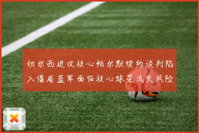 切尔西进攻核心帕尔默续约谈判陷入僵局蓝军面临核心球星流失风险