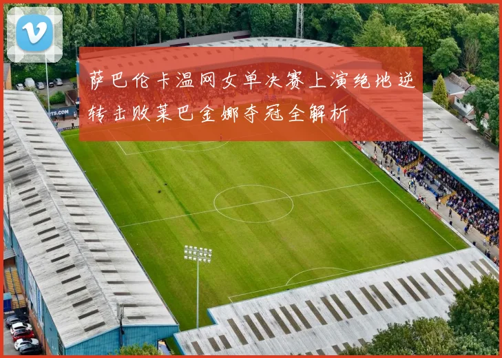 萨巴伦卡温网女单决赛上演绝地逆转击败莱巴金娜夺冠全解析