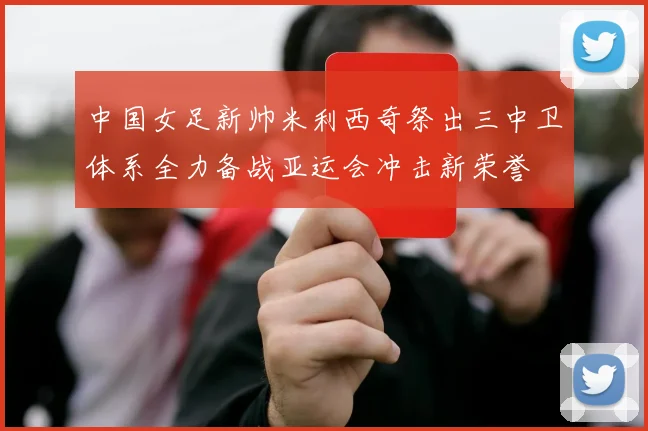 中国女足新帅米利西奇祭出三中卫体系全力备战亚运会冲击新荣誉