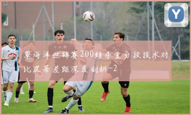 覃海洋世锦赛200蛙夺金分段技术对比皮蒂差距深度剖析