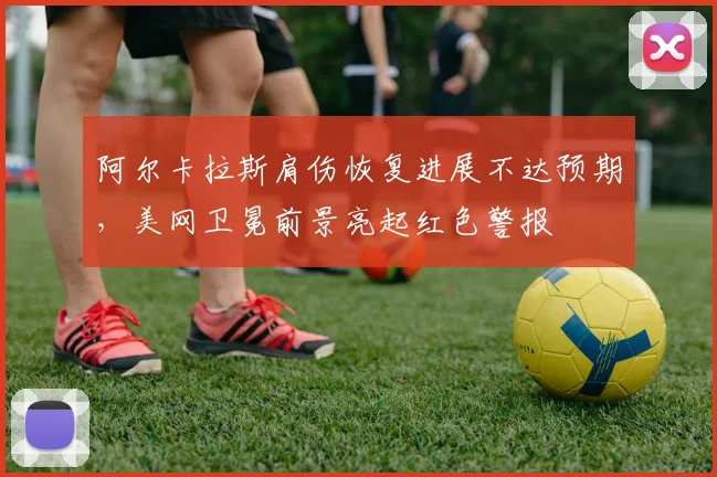 阿尔卡拉斯肩伤恢复进展不达预期，美网卫冕前景亮起红色警报