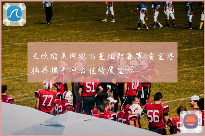 王欣瑜美网双打重组郑赛赛 黄金搭档再携手冲击佳绩展望
