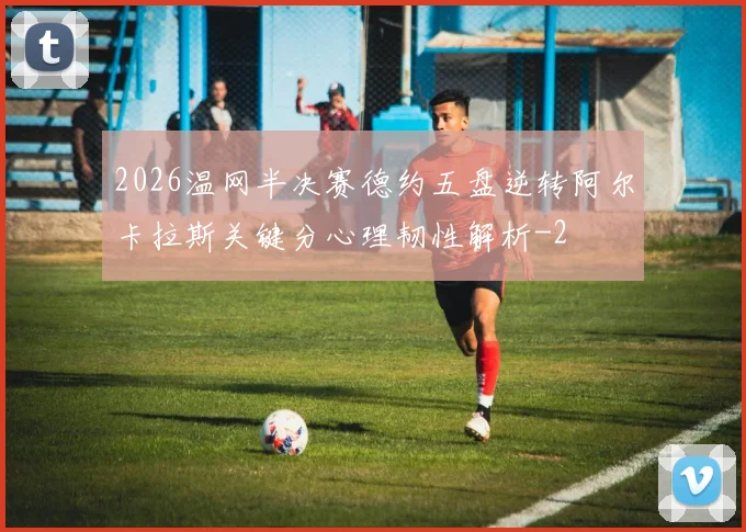 2026温网半决赛德约五盘逆转阿尔卡拉斯关键分心理韧性解析