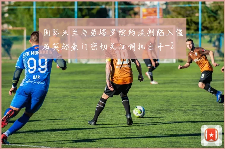 国际米兰与劳塔罗续约谈判陷入僵局英超豪门密切关注伺机出手