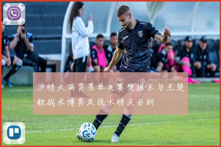 沙特大满贯男单决赛樊振东与王楚钦战术博弈及技术特点分析