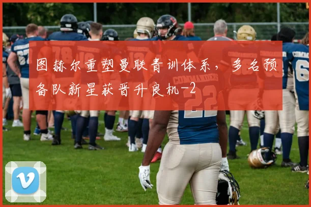 图赫尔重塑曼联青训体系,多名预备队新星获晋升良机