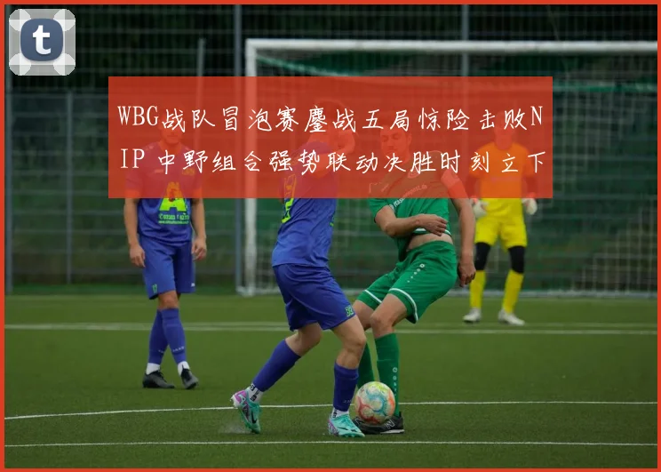 WBG战队冒泡赛鏖战五局惊险击败NIP 中野组合强势联动决胜时刻立下大功
