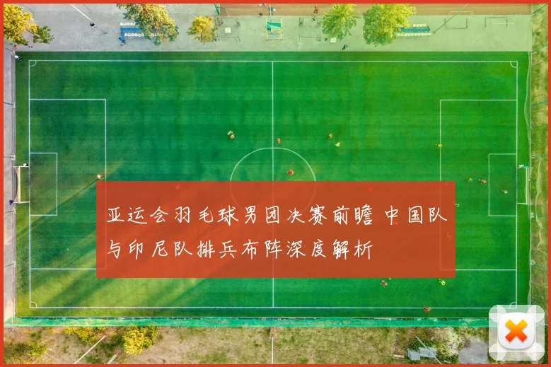 亚运会羽毛球男团决赛前瞻 中国队与印尼队排兵布阵深度解析
