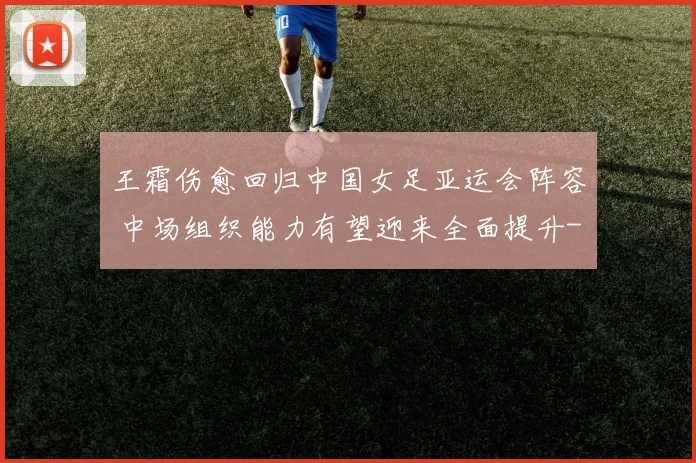 王霜伤愈回归中国女足亚运会阵容 中场组织能力有望迎来全面提升