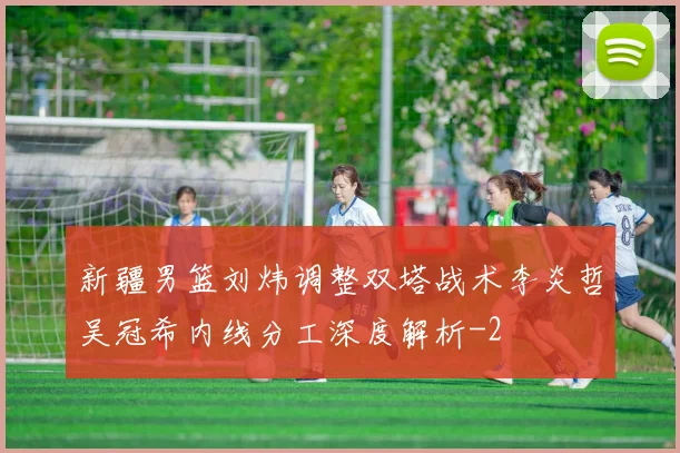 新疆男篮刘炜调整双塔战术李炎哲吴冠希内线分工深度解析