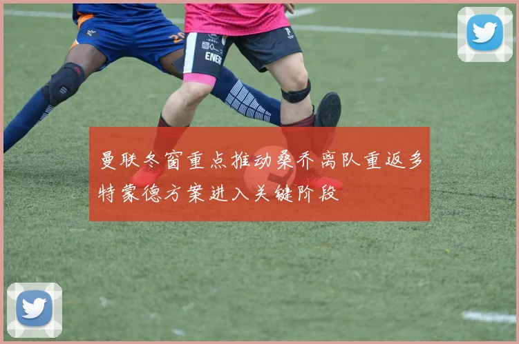 曼联冬窗重点推动桑乔离队重返多特蒙德方案进入关键阶段
