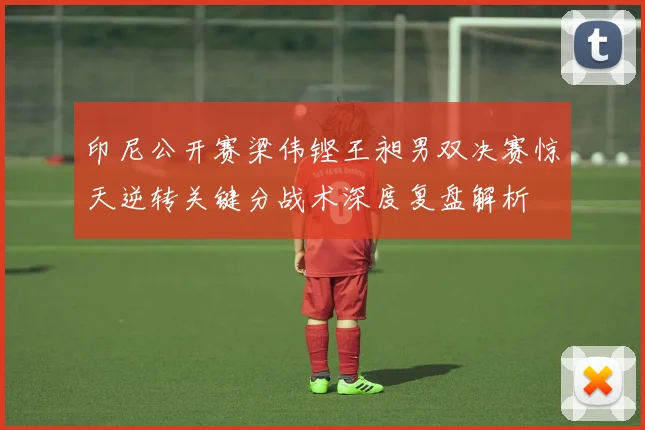 印尼公开赛梁伟铿王昶男双决赛惊天逆转关键分战术深度复盘解析