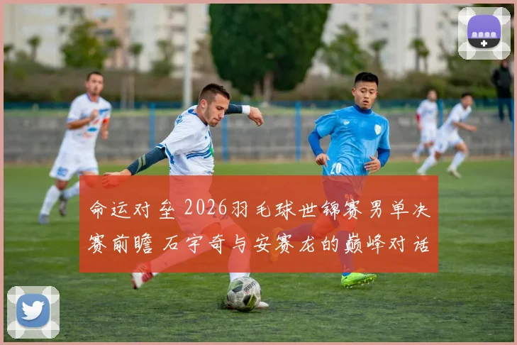 命运对垒 2026羽毛球世锦赛男单决赛前瞻 石宇奇与安赛龙的巅峰对话 冠军悬念全面解读