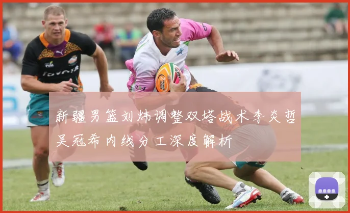 新疆男篮刘炜调整双塔战术李炎哲吴冠希内线分工深度解析