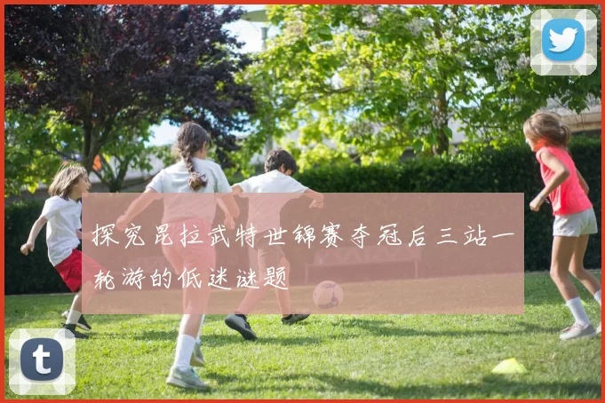 探究昆拉武特世锦赛夺冠后三站一轮游的低迷谜题