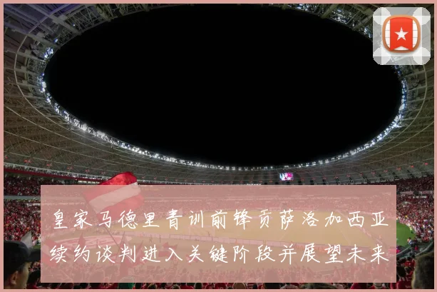 皇家马德里青训前锋贡萨洛加西亚续约谈判进入关键阶段并展望未来