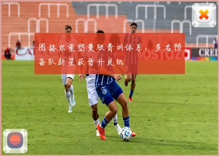 图赫尔重塑曼联青训体系，多名预备队新星获晋升良机