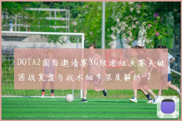 DOTA2国际邀请赛XG败者组决赛关键团战复盘与战术细节深度解析